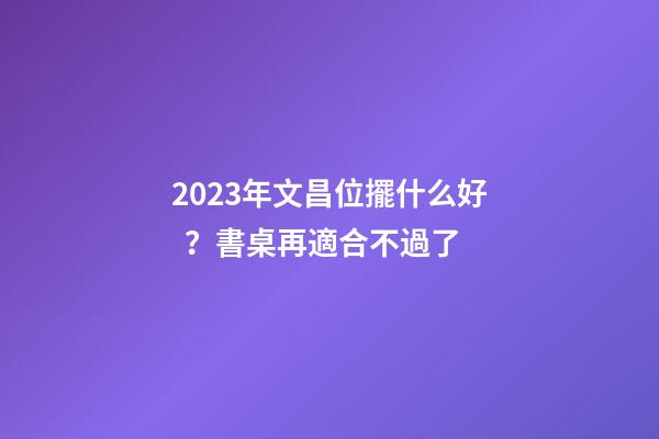 2023年文昌位擺什么好？書桌再適合不過了